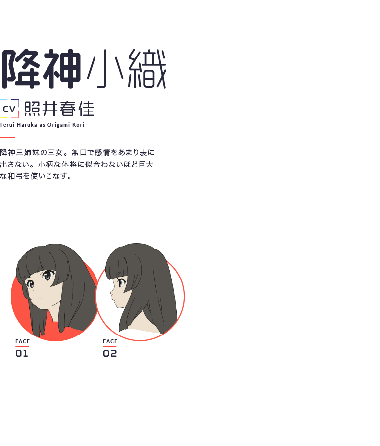 降神小織 CV照井春佳 Terui Haruka as Origami Kori 降神三姉妹の三女。無口で感情をあまり表に出さない。小柄な体格に似合わないほど巨大な和弓を使いこなす。